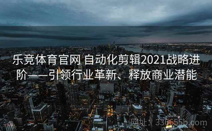 乐竞体育官网 自动化剪辑2021战略进阶——引领行业革新、释放商业潜能