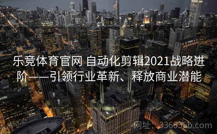 乐竞体育官网 自动化剪辑2021战略进阶——引领行业革新、释放商业潜能 乐竞体育官网 自动化剪辑2021战略进阶——引领行业革新、释放商业潜能