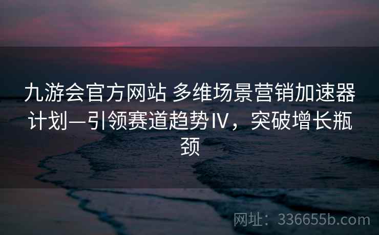 九游会官方网站 多维场景营销加速器计划—引领赛道趋势Ⅳ,突破增长瓶颈 九游会官方网站 多维场景营销加速器计划—引领赛道趋势Ⅳ,突破增长瓶颈