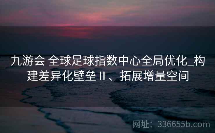 九游会 全球足球指数中心全局优化_构建差异化壁垒Ⅱ、拓展增量空间 九游会 全球足球指数中心全局优化_构建差异化壁垒Ⅱ、拓展增量空间