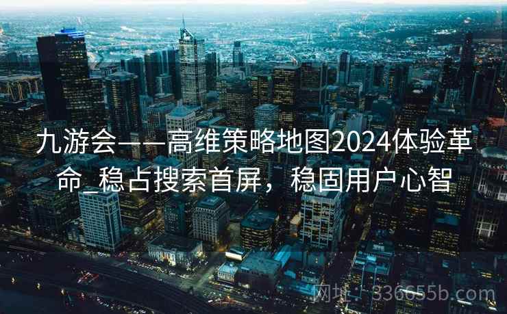 九游会——高维策略地图2024体验革命_稳占搜索首屏，稳固用户心智