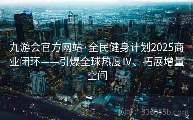 九游会官方网站·全民健身计划2025商业闭环——引爆全球热度Ⅳ、拓展增量空间 九游会官方网站·全民健身计划2025商业闭环——引爆全球热度Ⅳ、拓展增量空间