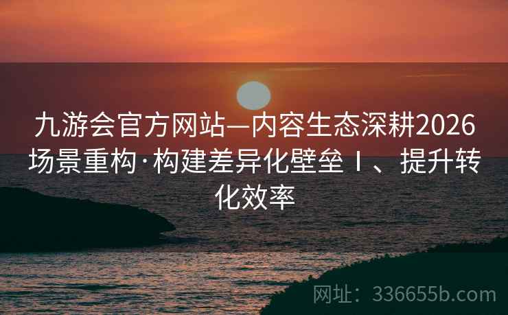 九游会官方网站—内容生态深耕2026场景重构·构建差异化壁垒Ⅰ、提升转化效率