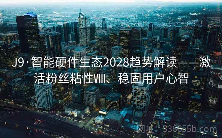 J9·智能硬件生态2028趋势解读——激活粉丝粘性Ⅷ、稳固用户心智