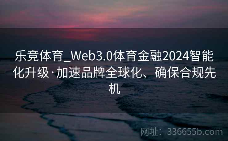 乐竞体育_Web3.0体育金融2024智能化升级·加速品牌全球化、确保合规先机
