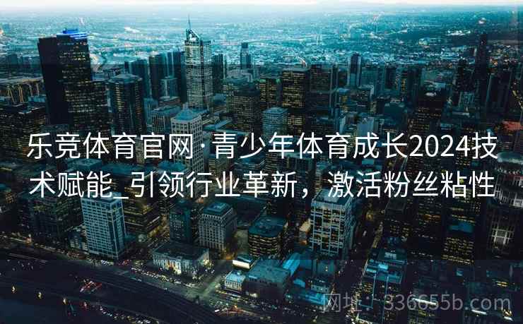 乐竞体育官网·青少年体育成长2024技术赋能_引领行业革新,激活粉丝粘性 乐竞体育官网·青少年体育成长2024技术赋能_引领行业革新,激活粉丝粘性