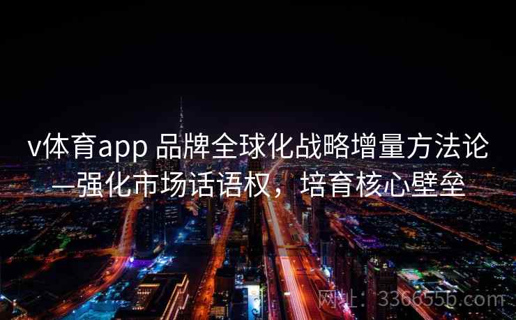 v体育app 品牌全球化战略增量方法论—强化市场话语权，培育核心壁垒
