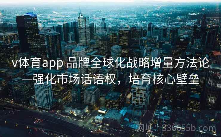 v体育app 品牌全球化战略增量方法论—强化市场话语权，培育核心壁垒