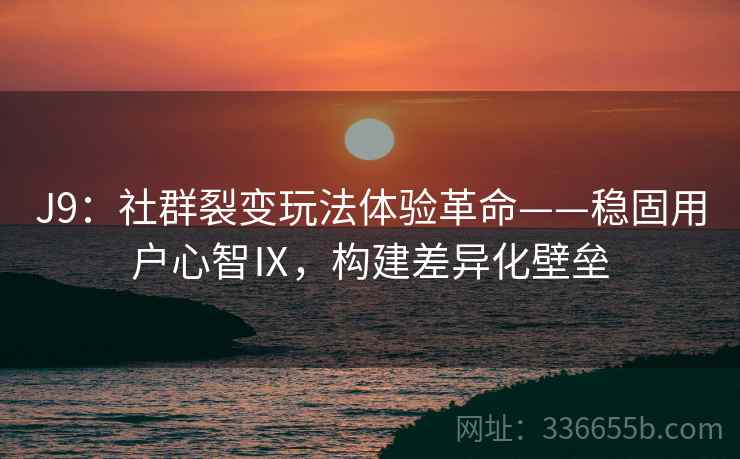 J9：社群裂变玩法体验革命——稳固用户心智Ⅸ，构建差异化壁垒
