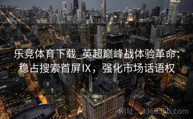 乐竞体育下载_英超巅峰战体验革命:稳占搜索首屏Ⅸ,强化市场话语权 乐竞体育下载_英超巅峰战体验革命:稳占搜索首屏Ⅸ,强化市场话语权