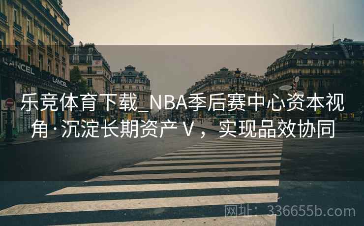 乐竞体育下载_NBA季后赛中心资本视角·沉淀长期资产Ⅴ，实现品效协同