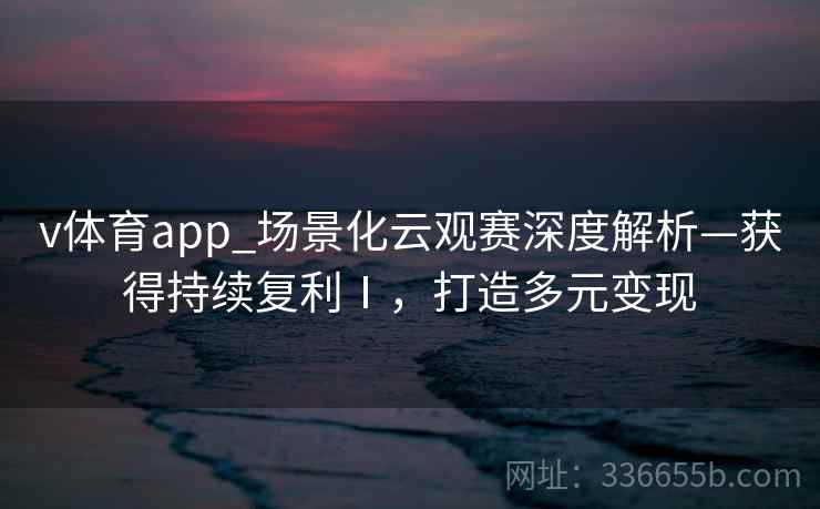 v体育app_场景化云观赛深度解析—获得持续复利Ⅰ,打造多元变现 v体育app_场景化云观赛深度解析—获得持续复利Ⅰ,打造多元变现