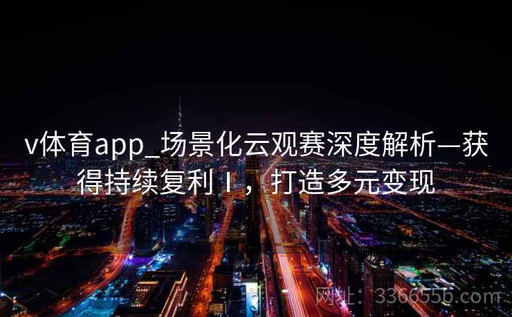 v体育app_场景化云观赛深度解析—获得持续复利Ⅰ,打造多元变现 v体育app_场景化云观赛深度解析—获得持续复利Ⅰ,打造多元变现