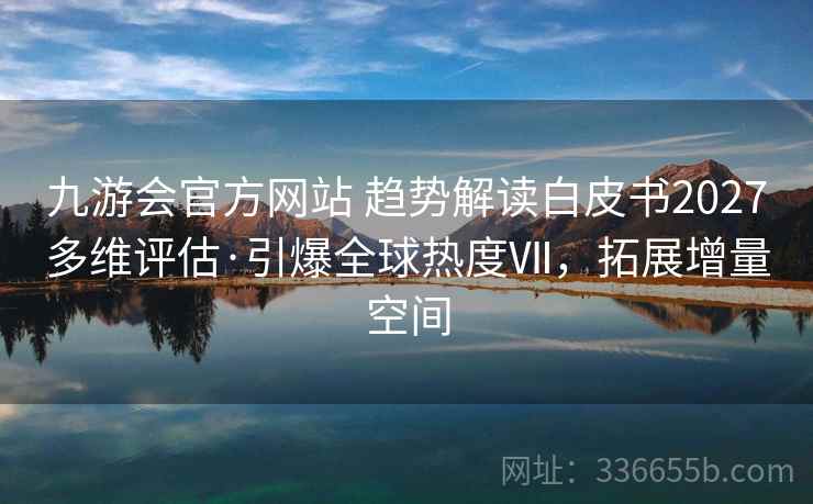 九游会官方网站 趋势解读白皮书2027多维评估·引爆全球热度Ⅶ，拓展增量空间