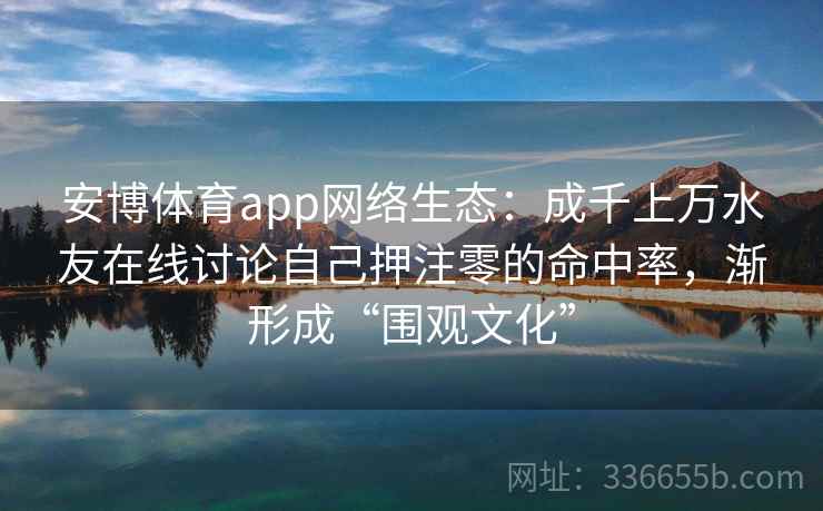 安博体育app网络生态:成千上万水友在线讨论自己押注零的命中率,渐形成“围观文化” 安博体育app网络生态:成千上万水友在线讨论自己押注零的命中率,渐形成“围观文化”