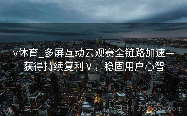 v体育_多屏互动云观赛全链路加速—获得持续复利Ⅴ，稳固用户心智