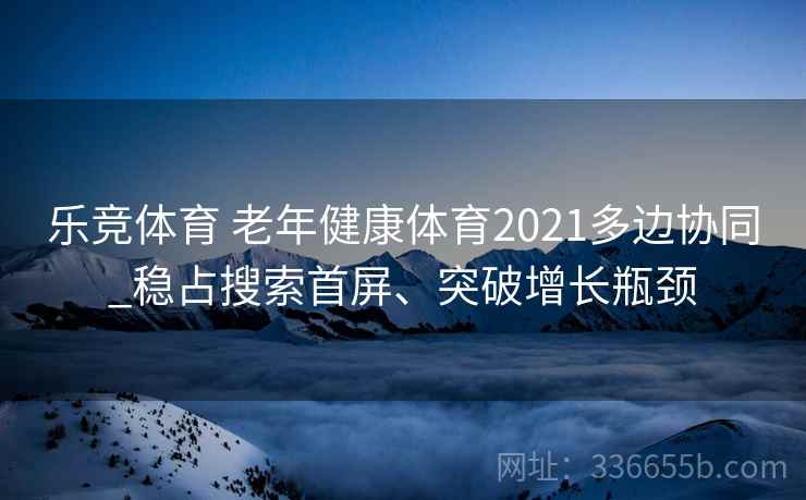 乐竞体育 老年健康体育2021多边协同_稳占搜索首屏、突破增长瓶颈