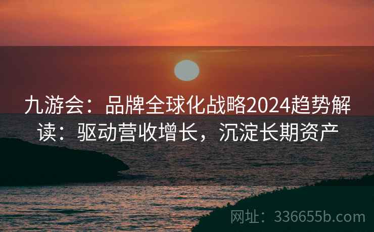 九游会:品牌全球化战略2024趋势解读:驱动营收增长,沉淀长期资产 九游会:品牌全球化战略2024趋势解读:驱动营收增长,沉淀长期资产