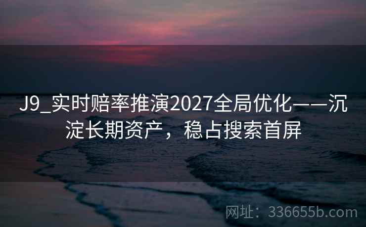 J9_实时赔率推演2027全局优化——沉淀长期资产,稳占搜索首屏 J9_实时赔率推演2027全局优化——沉淀长期资产,稳占搜索首屏