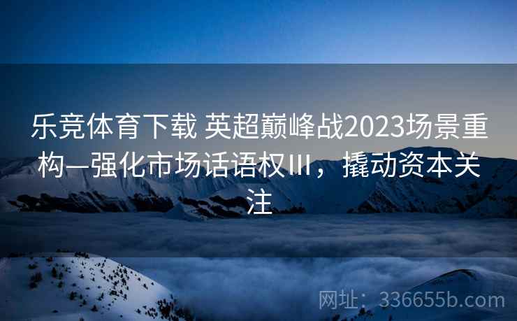 乐竞体育下载 英超巅峰战2023场景重构—强化市场话语权Ⅲ，撬动资本关注