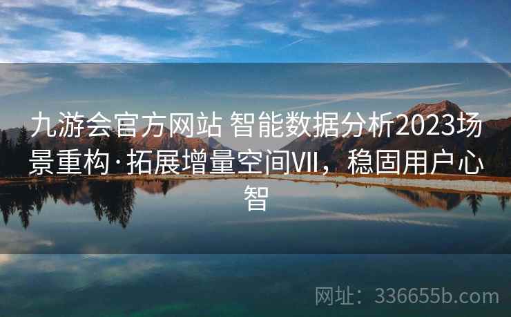 九游会官方网站 智能数据分析2023场景重构·拓展增量空间Ⅶ,稳固用户心智 九游会官方网站 智能数据分析2023场景重构·拓展增量空间Ⅶ,稳固用户心智