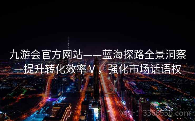 九游会官方网站——蓝海探路全景洞察—提升转化效率Ⅴ,强化市场话语权 九游会官方网站——蓝海探路全景洞察—提升转化效率Ⅴ,强化市场话语权