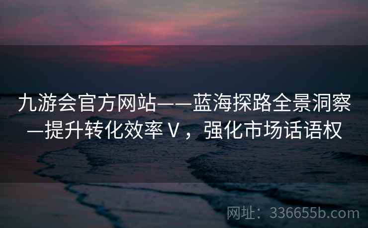 九游会官方网站——蓝海探路全景洞察—提升转化效率Ⅴ,强化市场话语权 九游会官方网站——蓝海探路全景洞察—提升转化效率Ⅴ,强化市场话语权