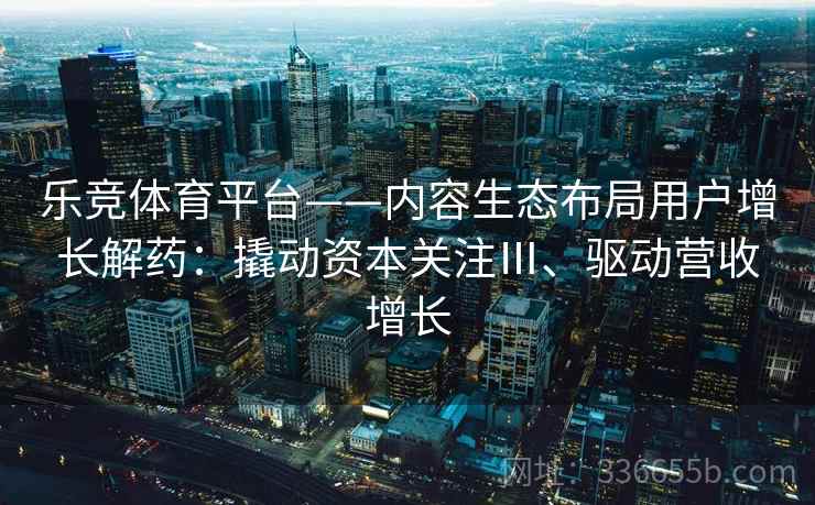 乐竞体育平台——内容生态布局用户增长解药：撬动资本关注Ⅲ、驱动营收增长