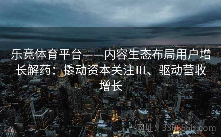 乐竞体育平台——内容生态布局用户增长解药:撬动资本关注Ⅲ、驱动营收增长 乐竞体育平台——内容生态布局用户增长解药:撬动资本关注Ⅲ、驱动营收增长