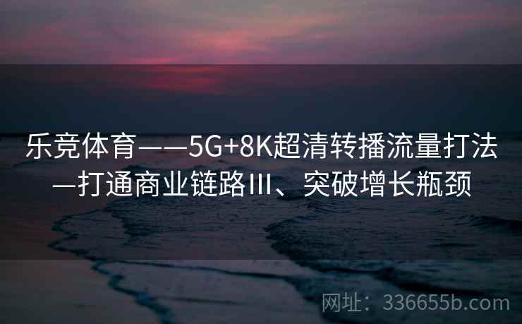 乐竞体育——5G+8K超清转播流量打法—打通商业链路Ⅲ、突破增长瓶颈 乐竞体育——5G+8K超清转播流量打法—打通商业链路Ⅲ、突破增长瓶颈