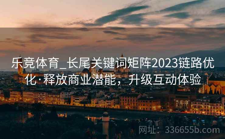 乐竞体育_长尾关键词矩阵2023链路优化·释放商业潜能，升级互动体验