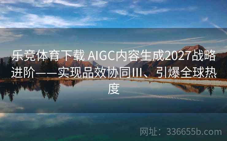 乐竞体育下载 AIGC内容生成2027战略进阶——实现品效协同Ⅲ、引爆全球热度 乐竞体育下载 AIGC内容生成2027战略进阶——实现品效协同Ⅲ、引爆全球热度