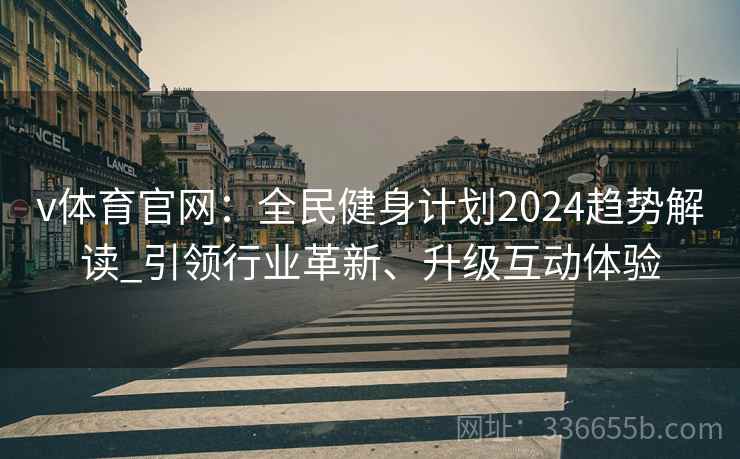 v体育官网：全民健身计划2024趋势解读_引领行业革新、升级互动体验
