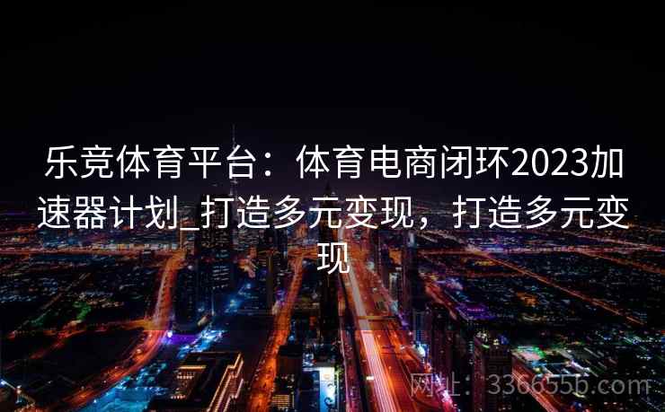 乐竞体育平台:体育电商闭环2023加速器计划_打造多元变现,打造多元变现 乐竞体育平台:体育电商闭环2023加速器计划_打造多元变现,打造多元变现