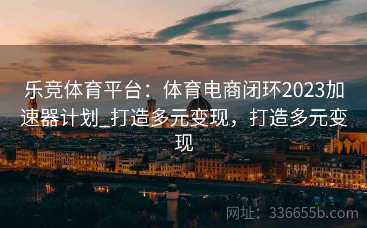 乐竞体育平台:体育电商闭环2023加速器计划_打造多元变现,打造多元变现 乐竞体育平台:体育电商闭环2023加速器计划_打造多元变现,打造多元变现