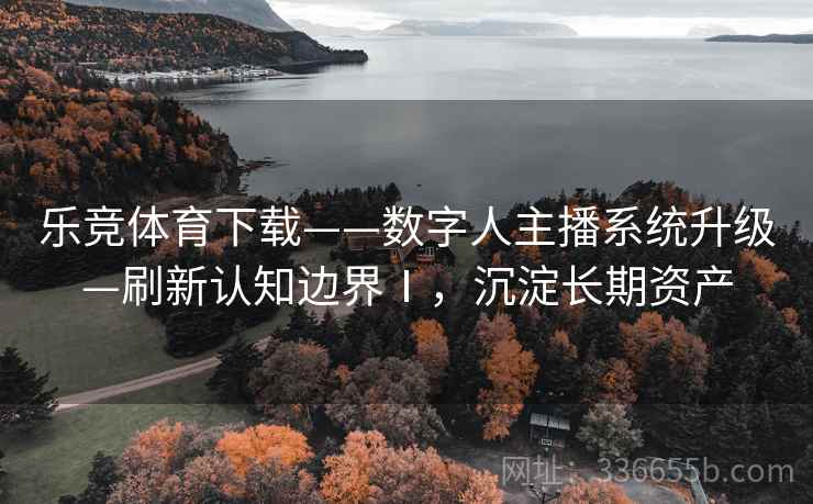 乐竞体育下载——数字人主播系统升级—刷新认知边界Ⅰ，沉淀长期资产