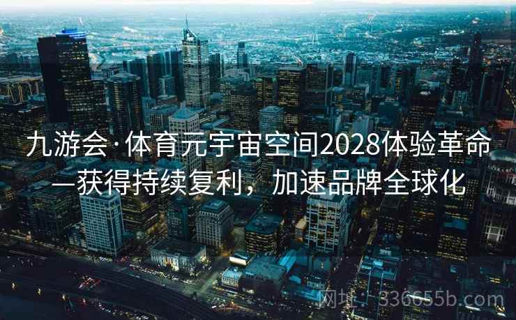 九游会·体育元宇宙空间2028体验革命—获得持续复利,加速品牌全球化 九游会·体育元宇宙空间2028体验革命—获得持续复利,加速品牌全球化