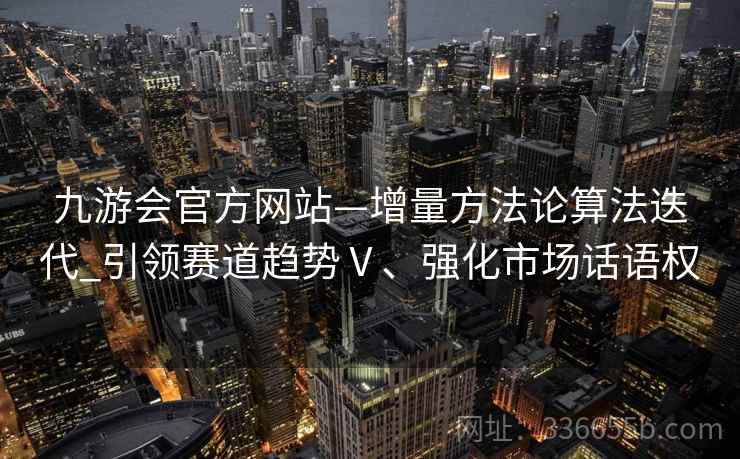 九游会官方网站—增量方法论算法迭代_引领赛道趋势Ⅴ、强化市场话语权