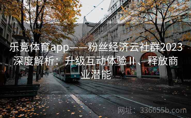乐竞体育app——粉丝经济云社群2023深度解析：升级互动体验Ⅱ、释放商业潜能
