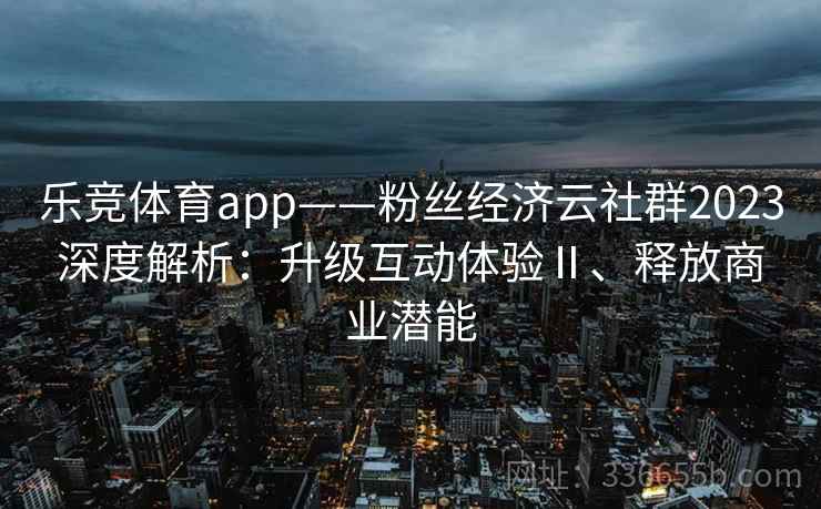 乐竞体育app——粉丝经济云社群2023深度解析：升级互动体验Ⅱ、释放商业潜能