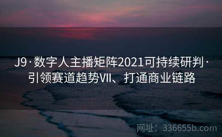 J9·数字人主播矩阵2021可持续研判·引领赛道趋势Ⅶ、打通商业链路