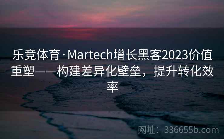 乐竞体育·Martech增长黑客2023价值重塑——构建差异化壁垒,提升转化效率 乐竞体育·Martech增长黑客2023价值重塑——构建差异化壁垒,提升转化效率
