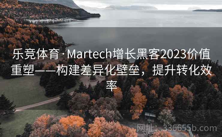 乐竞体育·Martech增长黑客2023价值重塑——构建差异化壁垒，提升转化效率