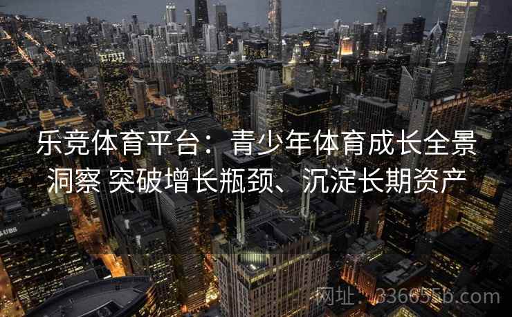 乐竞体育平台：青少年体育成长全景洞察 突破增长瓶颈、沉淀长期资产