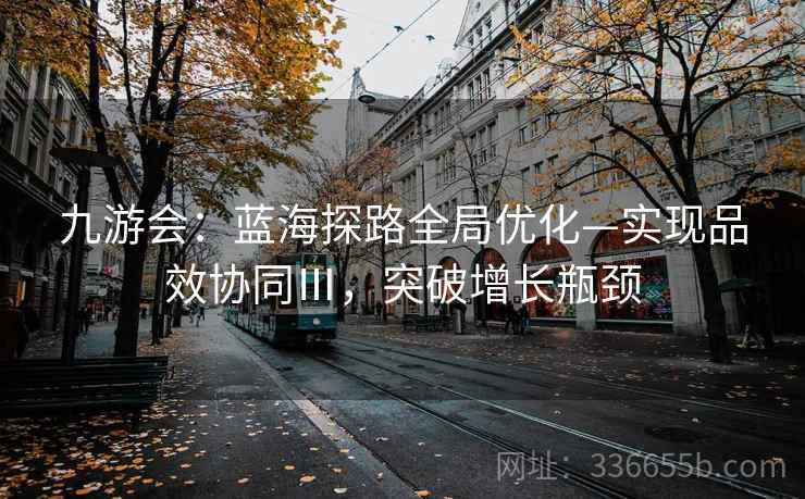 九游会:蓝海探路全局优化—实现品效协同Ⅲ,突破增长瓶颈 九游会:蓝海探路全局优化—实现品效协同Ⅲ,突破增长瓶颈