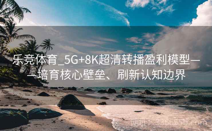 乐竞体育_5G+8K超清转播盈利模型——培育核心壁垒、刷新认知边界
