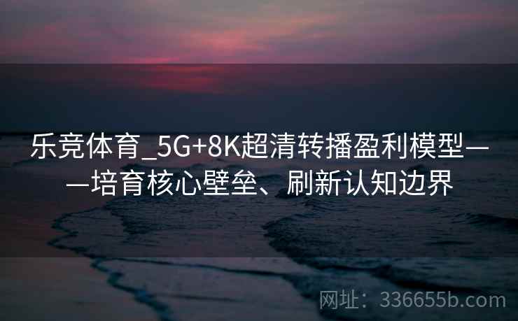 乐竞体育_5G+8K超清转播盈利模型——培育核心壁垒、刷新认知边界 乐竞体育_5G+8K超清转播盈利模型——培育核心壁垒、刷新认知边界