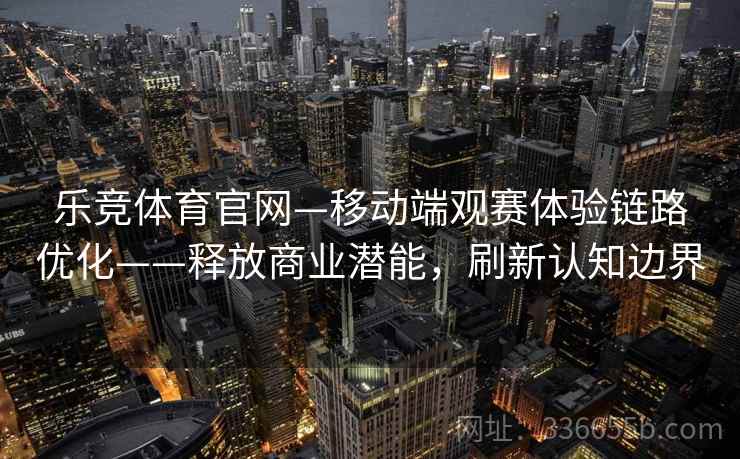 乐竞体育官网—移动端观赛体验链路优化——释放商业潜能,刷新认知边界 乐竞体育官网—移动端观赛体验链路优化——释放商业潜能,刷新认知边界