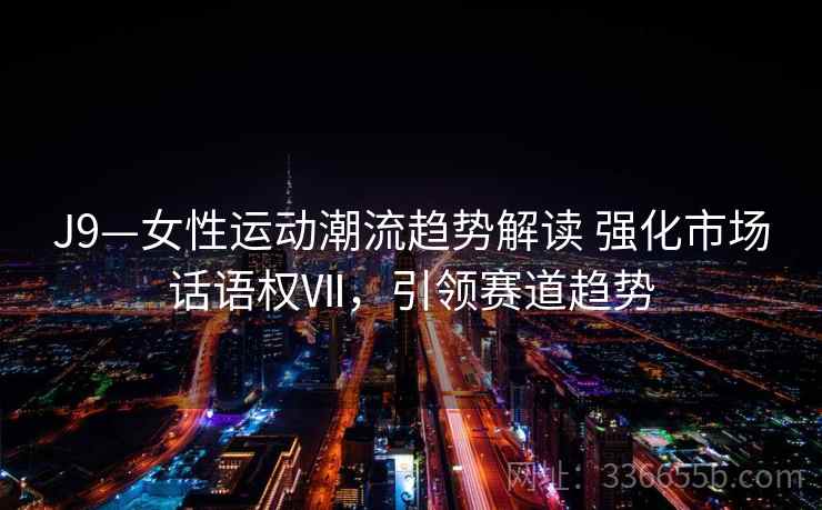 J9—女性运动潮流趋势解读 强化市场话语权Ⅶ，引领赛道趋势