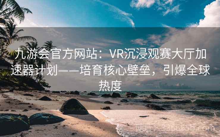 九游会官方网站:VR沉浸观赛大厅加速器计划——培育核心壁垒,引爆全球热度 九游会官方网站:VR沉浸观赛大厅加速器计划——培育核心壁垒,引爆全球热度